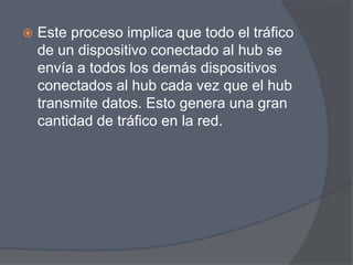    Este proceso implica que todo el tráfico
    de un dispositivo conectado al hub se
    envía a todos los demás dispositivos
    conectados al hub cada vez que el hub
    transmite datos. Esto genera una gran
    cantidad de tráfico en la red.
 