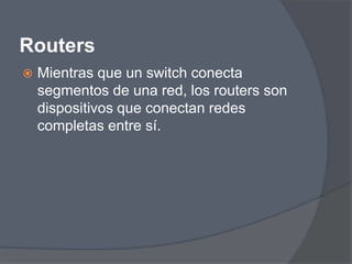 Routers
   Mientras que un switch conecta
    segmentos de una red, los routers son
    dispositivos que conectan redes
    completas entre sí.
 