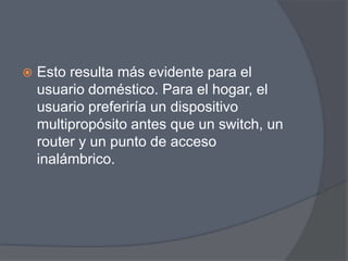    Esto resulta más evidente para el
    usuario doméstico. Para el hogar, el
    usuario preferiría un dispositivo
    multipropósito antes que un switch, un
    router y un punto de acceso
    inalámbrico.
 