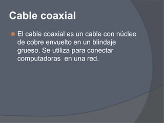 Cable coaxial
   El cable coaxial es un cable con núcleo
    de cobre envuelto en un blindaje
    grueso. Se utiliza para conectar
    computadoras en una red.
 
