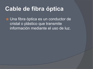 Cable de fibra óptica
   Una fibra óptica es un conductor de
    cristal o plástico que transmite
    información mediante el uso de luz.
 