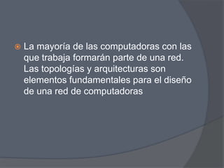    La mayoría de las computadoras con las
    que trabaja formarán parte de una red.
    Las topologías y arquitecturas son
    elementos fundamentales para el diseño
    de una red de computadoras
 