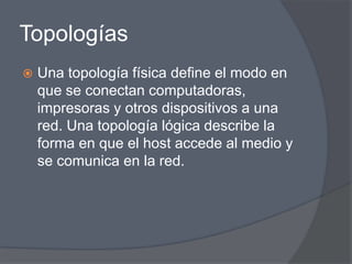 Topologías
   Una topología física define el modo en
    que se conectan computadoras,
    impresoras y otros dispositivos a una
    red. Una topología lógica describe la
    forma en que el host accede al medio y
    se comunica en la red.
 