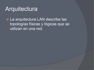 Arquitectura
   La arquitectura LAN describe las
    topologías físicas y lógicas que se
    utilizan en una red.
 