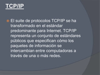 TCP/IP

   El suite de protocolos TCP/IP se ha
    transformado en el estándar
    predominante para Internet. TCP/IP
    representa un conjunto de estándares
    públicos que especifican cómo los
    paquetes de información se
    intercambian entre computadoras a
    través de una o más redes.
 