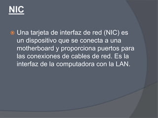 NIC

   Una tarjeta de interfaz de red (NIC) es
    un dispositivo que se conecta a una
    motherboard y proporciona puertos para
    las conexiones de cables de red. Es la
    interfaz de la computadora con la LAN.
 