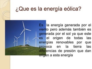 ¿Que es la energía eólica?

         Es la energía generada por el
         viento pero además también es
         generada por el sol ya que este
         es el origen de todas las
         energías renovables por que
         provoca en la tierra las
         diferencias de presión que dan
         origen a esta energía
 