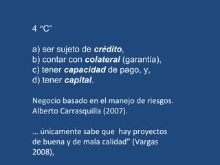4  “ C” a) ser sujeto de  cr é dito ,  b) contar con  colateral  (garant í a),  c) tener  capacidad  de pago, y,  d) tener  capital .  Negocio basado en el manejo de riesgos. Alberto Carrasquilla (2007).  …  únicamente sabe que  hay proyectos de buena y de mala calidad” (Vargas 2008),  