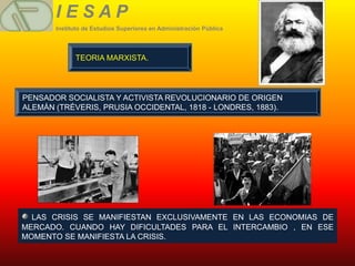 IESAP
       Instituto de Estudios Superiores en Administración Pública




             TEORIA MARXISTA.




PENSADOR SOCIALISTA Y ACTIVISTA REVOLUCIONARIO DE ORIGEN
ALEMÁN (TRÉVERIS, PRUSIA OCCIDENTAL, 1818 - LONDRES, 1883).




  LAS CRISIS SE MANIFIESTAN EXCLUSIVAMENTE EN LAS ECONOMIAS DE
MERCADO. CUANDO HAY DIFICULTADES PARA EL INTERCAMBIO , EN ESE
MOMENTO SE MANIFIESTA LA CRISIS.
 