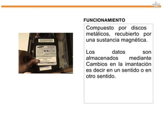 FUNCIONAMIENTO Compuesto por discos  metálicos, recubierto por una sustancia magnética. Los datos son almacenados mediante Cambios en la imantación es decir en un sentido o en otro sentido. 