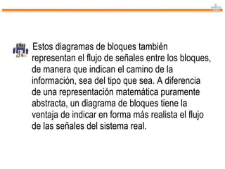 Estos diagramas de bloques también representan el flujo de señales entre los bloques, de manera que indican el camino de la información, sea del tipo que sea. A diferencia de una representación matemática puramente abstracta, un diagrama de bloques tiene la ventaja de indicar en forma más realista el flujo de las señales del sistema real. 