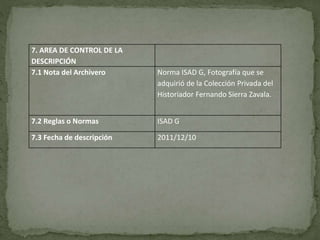 7. AREA DE CONTROL DE LA
DESCRIPCIÓN
7.1 Nota del Archivero Norma ISAD G, Fotografía que se
adquirió de la Colección Privada del
Historiador Fernando Sierra Zavala.
7.2 Reglas o Normas ISAD G
7.3 Fecha de descripción 2011/12/10
 
