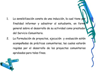La sensibilización consta de una inducción, la cual tiene por finalidad informar y adiestrar al estudiante, en forma general sobre el desarrollo de su actividad como prestador del Servicio Comunitario. La Formulación de proyectos, ejecución  y evaluación están acompañadas de prácticas comunitarias, las cuales estarán regidas por el desarrollo de los proyectos comunitarios aprobados para tales fines. 