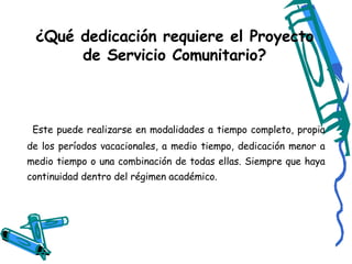 ¿Qué dedicación requiere el Proyecto de Servicio Comunitario? Este puede realizarse en modalidades a tiempo completo, propia de los períodos vacacionales, a medio tiempo, dedicación menor a medio tiempo o una combinación de todas ellas. Siempre que haya continuidad dentro del régimen académico. 