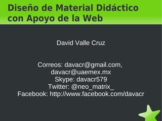 Diseño de Material Didáctico
con Apoyo de la Web

              David Valle Cruz


        Correos: davacr@gmail.com,
            davacr@uaemex.mx
              Skype: davacr579
           Twitter: @neo_matrix_
  Facebook: http://www.facebook.com/davacr
 