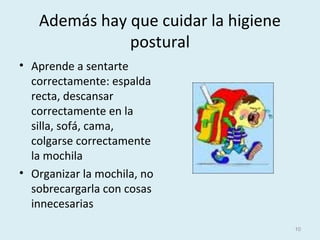 Además hay que cuidar la higiene
postural
• Aprende a sentarte
correctamente: espalda
recta, descansar
correctamente en la
silla, sofá, cama,
colgarse correctamente
la mochila
• Organizar la mochila, no
sobrecargarla con cosas
innecesarias
10
 