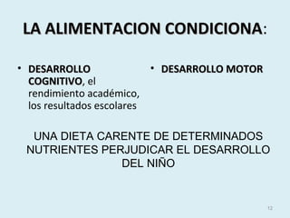 LA ALIMENTACION CONDICIONALA ALIMENTACION CONDICIONA:
• DESARROLLODESARROLLO
COGNITIVOCOGNITIVO, el
rendimiento académico,
los resultados escolares
• DESARROLLO MOTORDESARROLLO MOTOR
12
UNA DIETA CARENTE DE DETERMINADOS
NUTRIENTES PERJUDICAR EL DESARROLLO
DEL NIÑO
 