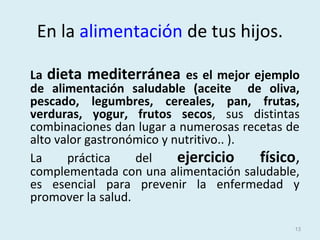 En la alimentación de tus hijos.
La dieta mediterránea es el mejor ejemplo
de alimentación saludable (aceite de oliva,
pescado, legumbres, cereales, pan, frutas,
verduras, yogur, frutos secos, sus distintas
combinaciones dan lugar a numerosas recetas de
alto valor gastronómico y nutritivo.. ).
La práctica del ejercicio físico,
complementada con una alimentación saludable,
es esencial para prevenir la enfermedad y
promover la salud.
13
 