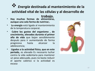 Energía destinada al mantenimiento de la
actividad vital de las células y al desarrollo de
trabajo.
• Hay muchas formas de alimentarse,
aunque una sola forma de nutrirse:.
• La energía está ligada al mantenimiento
de la temperatura corporal.
• Cubre los gastos del organismo , de
crecimiento, elevados durante el primer
año de vida que bajan sensiblemente
después para ir aumentando de forma
progresiva hasta alcanzar la
adolescencia;
• Ligados a la actividad física, que en este
periodo, es elevada Es necesario luchar
contra la vida sedentaria para mantener
un peso adecuado, pues no basta reducir
el aporte calórico si la actividad es
escasa
17
 