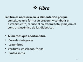  Fibra
La fibra es necesaria en la alimentación porque
constituye una forma de prevenir y combatir el
estreñimiento, reduce el colesterol total y mejora el
control glucémico de los diabéticos
• Alimentos que aportan fibra
• Cereales integrales
• Legumbres
• Verduras, ensaladas, frutas
• Frutos secos
21
 