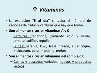  Vitaminas
• La expresión “5 al día” sintetiza el número de
raciones de frutas y verduras que hay que tomar
• Son alimentos ricos en vitaminas A y C
– Verduras: zanahoria, pimiento rojo y verde,
tomate, coliflor, repollo
– Frutas: naranja, kiwi, fresa, fresón, albaricoque,
melocotón, pera, manzana, melón
• Son alimentos ricos en vitaminas del complejo B
– Carnes y pescados variados, huevos y productos
lácteos
22
 