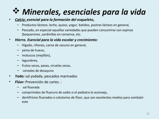  Minerales, esenciales para la vida
• Calcio: esencial para la formación del esqueleto,
– Productos lácteos: leche, queso, yogur, batidos, postres lácteos en general,
– Pescado, en especial aquellas variedades que pueden consumirse con espinas
(boquerones ,sardinillas en conserva, etc.
• Hierro. Esencial para la vida escolar y crecimiento:
– Hígado, riñones, carne de vacuno en general,
– yema de huevo,
– moluscos (mejillón),
– legumbres,
– frutos secos, pasas, ciruelas secas,
– cereales de desayuno
• Yodo: sal yodada, pescados marinados
• Flúor: Prevención de caries. :
– sal fluorada
– comprimidos de fluoruro de sodio si el pediatra lo aconseja,
– dentifrícios fluorados o colutorios de flúor, que son excelentes medios para combatir
este
23
 