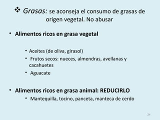  Grasas: se aconseja el consumo de grasas de
origen vegetal. No abusar
• Alimentos ricos en grasa vegetal
• Aceites (de oliva, girasol)
• Frutos secos: nueces, almendras, avellanas y
cacahuetes
• Aguacate
• Alimentos ricos en grasa animal: REDUCIRLO
• Mantequilla, tocino, panceta, manteca de cerdo
24
 
