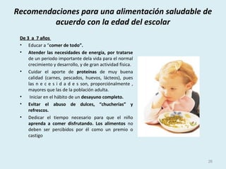 Recomendaciones para una alimentación saludable de
acuerdo con la edad del escolar
De 3 a 7 añosDe 3 a 7 años
• Educar a “comer de todo”.
• Atender las necesidades de energía, por tratarse
de un periodo importante dela vida para el normal
crecimiento y desarrollo, y de gran actividad física.
• Cuidar el aporte de proteínas de muy buena
calidad (carnes, pescados, huevos, lácteos), pues
las n e c e s i d a d e s son, proporciónalmente ,
mayores que las de la población adulta.
• Iniciar en el hábito de un desayuno completo.
• Evitar el abuso de dulces, “chucherías” y
refrescos.
• Dedicar el tiempo necesario para que el niño
aprenda a comer disfrutando. Los alimentos no
deben ser percibidos por él como un premio o
castigo
26
 
