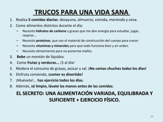 TRUCOS PARA UNA VIDA SANATRUCOS PARA UNA VIDA SANA
1. Realiza 5 comidas diarias: desayuno, almuerzo, comida, merienda y cena.
2. Come alimentos distintos durante el día:
– Necesito hidratos de carbono y grasas que me den energía para estudiar, jugar,
respirar...
– Necesito proteínas, que son el material de construcción del cuerpo para crecer.
– Necesito vitaminas y minerales para que todo funcione bien y en orden.
– Necesito alimentarme para no ponerme malito.
3. Bebe un montón de líquidos.
4. Come frutas y verduras... ¡5 al día!
5. Modera el consumo de grasas, azúcar y sal. ¡No comas chuches todos los días!
6. Disfruta comiendo, ¡comer es divertido!
7. ¡Muévete!... haz ejercicio todos los días.
8. Además, sé limpio, lávate las manos antes de las comidas.
EL SECRETO: UNA ALIMENTACIÓN VARIADA, EQUILIBRADA YEL SECRETO: UNA ALIMENTACIÓN VARIADA, EQUILIBRADA Y
SUFICIENTE + EJERCICIO FÍSICO.SUFICIENTE + EJERCICIO FÍSICO.
28
 