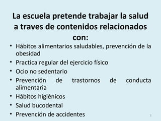 La escuela pretende trabajar la salud
a traves de contenidos relacionados
con:
• Hábitos alimentarios saludables, prevención de la
obesidad
• Practica regular del ejercicio físico
• Ocio no sedentario
• Prevención de trastornos de conducta
alimentaria
• Hábitos higiénicos
• Salud bucodental
• Prevención de accidentes 3
 