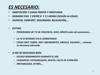 ES NECESARIO:
• HABITACIÓN Y CAMA PROPIA Y ADECUADA.
• HORARIO FIJO Y ENTRE 8 Y 11 HORAS (SEGÚN LA EDAD)
• SILENCIO, CONFORT, SEGURIDAD, RELAJACIÓN,...
• EVITAR:
– PROGRAMAS DE TV DE VIOLENCIA, SEXO, MIEDO antes de acostarnos,...
– LA TV O INTERNET EN EL DORMITORIO.
– CENAS MUY TARDE, MUY ABUNDANTES, GRASAS, SALADAS…, evitaran
un descanso adecuado
• SI NO SE DESCANSA BIEN:
– ESCASO RENDIMIENTO DURANTE EL DÍA.
– CANSANCIO, FATIGABILIDAD, APATÍA, FALTA DE ATENCIÓN
– IRRITABILIDAD, ESTRÉS,...
31
 