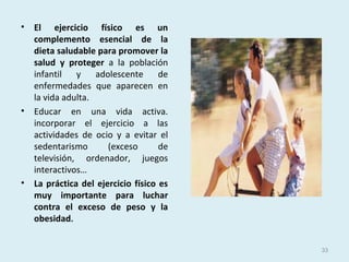 • El ejercicio físico es un
complemento esencial de la
dieta saludable para promover la
salud y proteger a la población
infantil y adolescente de
enfermedades que aparecen en
la vida adulta.
• Educar en una vida activa.
incorporar el ejercicio a las
actividades de ocio y a evitar el
sedentarismo (exceso de
televisión, ordenador, juegos
interactivos…
• La práctica del ejercicio físico es
muy importante para luchar
contra el exceso de peso y la
obesidad.
33
 