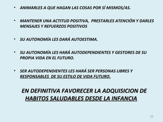 • ANIMARLES A QUE HAGAN LAS COSAS POR SÍ MISMOS/AS.
• MANTENER UNA ACTITUD POSITIVA, PRESTARLES ATENCIÓN Y DARLES
MENSAJES Y REFUERZOS POSITIVOS
• SU AUTONOMÍA LES DARÁ AUTOESTIMA.
• SU AUTONOMÍA LES HARÁ AUTODEPENDIENTES Y GESTORES DE SU
PROPIA VIDA EN EL FUTURO.
• SER AUTODEPENDIENTES LES HARÁ SER PERSONAS LIBRES Y
RESPONSABLES DE SU ESTILO DE VIDA FUTURO.
EN DEFINITIVA FAVORECER LA ADQUISICION DEEN DEFINITIVA FAVORECER LA ADQUISICION DE
HABITOS SALUDABLES DESDE LA INFANCIAHABITOS SALUDABLES DESDE LA INFANCIA
35
 
