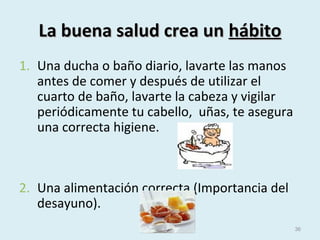 La buena salud crea unLa buena salud crea un hábitohábito
1. Una ducha o baño diario, lavarte las manos
antes de comer y después de utilizar el
cuarto de baño, lavarte la cabeza y vigilar
periódicamente tu cabello, uñas, te asegura
una correcta higiene.
2. Una alimentación correcta (Importancia del
desayuno).
36
 
