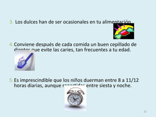 3. Los dulces han de ser ocasionales en tu alimentación
4.Conviene después de cada comida un buen cepillado de
dientes que evite las caries, tan frecuentes a tu edad.
5.Es imprescindible que los niños duerman entre 8 a 11/12
horas diarias, aunque repartidas entre siesta y noche.
37
 