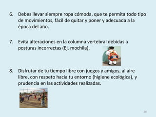 6. Debes llevar siempre ropa cómoda, que te permita todo tipo
de movimientos, fácil de quitar y poner y adecuada a la
época del año.
7. Evita alteraciones en la columna vertebral debidas a
posturas incorrectas (Ej. mochila).
8. Disfrutar de tu tiempo libre con juegos y amigos, al aire
libre, con respeto hacia tu entorno (higiene ecológica), y
prudencia en las actividades realizadas.
38
 
