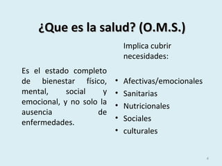 ¿Que es la salud? (O.M.S.)¿Que es la salud? (O.M.S.)
Es el estado completo
de bienestar físico,
mental, social y
emocional, y no solo la
ausencia de
enfermedades.
Implica cubrir
necesidades:
• Afectivas/emocionales
• Sanitarias
• Nutricionales
• Sociales
• culturales
4
 