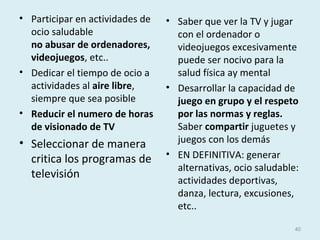 • Participar en actividades de
ocio saludable
no abusar de ordenadores,
videojuegos, etc..
• Dedicar el tiempo de ocio a
actividades al aire libre,
siempre que sea posible
• Reducir el numero de horas
de visionado de TV
• Seleccionar de manera
critica los programas de
televisión
• Saber que ver la TV y jugar
con el ordenador o
videojuegos excesivamente
puede ser nocivo para la
salud física ay mental
• Desarrollar la capacidad de
juego en grupo y el respeto
por las normas y reglas.
Saber compartir juguetes y
juegos con los demás
• EN DEFINITIVA: generar
alternativas, ocio saludable:
actividades deportivas,
danza, lectura, excusiones,
etc..
40
 
