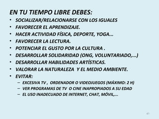 EN TU TIEMPO LIBRE DEBES:
• SOCIALIZAR/RELACIONARSE CON LOS IGUALES
• FAVORECER EL APRENDIZAJE.
• HACER ACTIVIDAD FÍSICA, DEPORTE, YOGA...
• FAVORECER LA LECTURA.
• POTENCIAR EL GUSTO POR LA CULTURA .
• DESARROLLAR SOLIDARIDAD (ONG, VOLUNTARIADO,...)
• DESARROLLAR HABILIDADES ARTÍSTICAS.
• VALORAR LA NATURALEZA Y EL MEDIO AMBIENTE.
• EVITAR:
– EXCESIVA TV , ORDENADOR O VIDEOJUEGOS (MÁXIMO: 2 H)
– VER PROGRAMAS DE TV O CINE INAPROPIADOS A SU EDAD
– EL USO INADECUADO DE INTERNET, CHAT, MÓVIL,...
41
 
