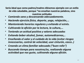 Seria ideal que como padres/madres diésemos ejemplo con un estiloSeria ideal que como padres/madres diésemos ejemplo con un estilo
de vida saludable, porque “no enseñan nuestras palabras, sinode vida saludable, porque “no enseñan nuestras palabras, sino
nuestras actitudesnuestras actitudes
• Comiendo sano y descansando adecuadamente.
• Haciendo ejercicio físico, deporte, yoga, relajación,...
• Manteniendo horarios regulares y evitando el estrés.
• Cultivando la afición por la lectura, la cultura,...
• Teniendo un actitud positiva y valores adecuados
• Evitando beber alcohol, fumar, automedicarnos,..
• Enseñando el valor y el cuidado de la vida (evitar riesgos
innecesarios, control de velocidad, usar cinturón, casco..)
• Creando un clima familiar adecuado (“buen rollo”)
• Buscando tiempo para nosotros/as, realizando alguna
actividad que nos guste, cultivando alguna afición.
43
 