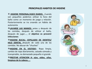 PRINCIPALES HABITOS DE HIGIENEPRINCIPALES HABITOS DE HIGIENE
 HIGIENE PERSONAL/ASEO DIARIO, Cuando
son pequeños podemos utilizar la hora del
baño como un momento de juego y relación.
Posteriormente se ira creando un hábito de
autonomía
LAVARSE LAS MANOS: antes y después de
las comidas, después de utilizar el baño,
después de jugar…., el objetivo es prevenir
infecciones
HIGIENE BUCAL: CEPILLADO DE DIENTES/
HILO DENTAL después de cada una de las
comidas. No abusar de “chuches”
HIGIENE EN EL VESTIDO:. Ropa limpia,
cambio de ropa diariamente, calzado cómodo y
transpirable, no demasiado pequeño ni grande
PRESTAR ATENCION A: ojos, oídos, uñas,
limpieza de la cabeza…..
8
 