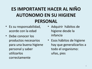 ES IMPORTANTE HACER AL NIÑO
AUTONOMO EN SU HIGIENE
PERSONAL
• Es su responsabilidad,
acorde con la edad
• Debe conocer los
productos necesarios
para una buena higiene
personal y saber
utilizarlos
correctamente
• Adquirir hábitos de
higiene desde la
infancia
• Esos hábitos de higiene
hay que generalizarlos a
todo el organismo:
uñas, pies
9
 
