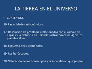 LA TIERRA EN EL UNIVERSO
• CONTENIDOS

16. Las unidades astronómicas.

17. Resolución de problemas relacionados con el cálculo de
  elipses y la distancia en unidades astronómicas (UA) de los
  planetas al Sol.

18. Esquema del sistema solar.

19. Los horóscopos.

20. Valoración de los horóscopos y la superstición que generan.
 