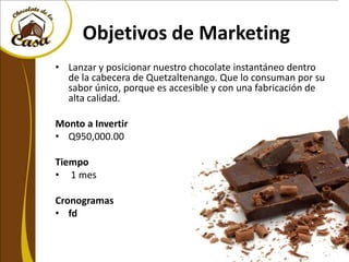 Objetivos de Marketing
• Lanzar y posicionar nuestro chocolate instantáneo dentro
  de la cabecera de Quetzaltenango. Que lo consuman por su
  sabor único, porque es accesible y con una fabricación de
  alta calidad.

Monto a Invertir
• Q950,000.00

Tiempo
• 1 mes

Cronogramas
• fd
 