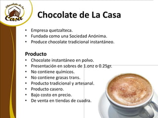 Chocolate de La Casa
• Empresa quetzalteca.
• Fundada como una Sociedad Anónima.
• Produce chocolate tradicional instantáneo.

Producto
•   Chocolate instantáneo en polvo.
•   Presentación en sobres de 1.onz o 0.25gr.
•   No contiene químicos.
•   No contiene grasas trans.
•   Producto tradicional y artesanal.
•   Producto casero.
•   Bajo costo en precio.
•   De venta en tiendas de cuadra.
 