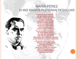 MARÍA PÉREZ
SI MIS MANOS PUDIERAN DESHOJAR
           Yo pronuncio tu nombre
              en las noches oscuras,
            cuando vienen los astros
                 a beber en la luna
              y duermen los ramajes
              de las frondas ocultas.
               Y yo me siento hueco
              de pasión y de música.
               Loco reloj que canta
            muertas horas antiguas.
           Yo pronuncio tu nombre,
              en esta noche oscura,
              y tu nombre me suena
              más lejano que nunca.
       Más lejano que todas las estrellas
       y más doliente que la mansa lluvia.
         ¿Te querré como entonces
            alguna vez? ¿Qué culpa
                 tiene mi corazón?
              Si la niebla se esfuma,
          ¿qué otra pasión me espera?
             ¿Será tranquila y pura?
             ¡¡Si mis dedos pudieran
                deshojar a la luna!!
 