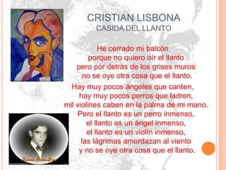 CRISTIAN LISBONA
         CASIDA DEL LLANTO

             He cerrado mi balcón
         porque no quiero oír el llanto
    pero por detrás de los grises muros
       no se oye otra cosa que el llanto.
  Hay muy pocos ángeles que canten,
     hay muy pocos perros que ladren,
mil violines caben en la palma de mi mano.
     Pero el llanto es un perro inmenso,
        el llanto es un ángel inmenso,
        el llanto es un violín inmenso,
      las lágrimas amordazan al viento
     y no se oye otra cosa que el llanto.
 