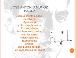 JOSÉ ANTONIO MUÑOZ
          PUEBLO
  Sobre el monte pelado
         un calvario.
          Agua clara
    y olivos centenarios.
       Por las callejas
   hombres embozados,
        y en las torres
       veletas girando.
         Eternamente
           girando.
    ¡Oh pueblo perdido,
  en la Andalucía del llanto!
 