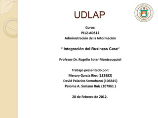UDLAP
                Curso:
             PI12-AD512
   Administración de la Información

 ” Integración del Business Case”

Profesor:Dr. Rogelio Soler Montcouquiol

       Trabajo presentado por:
     Merary García Ríos (133982)
  David Palacios Somohano (106845)
   Paloma A. Soriano Ruiz (207961 )

        28 de Febrero de 2012.
 