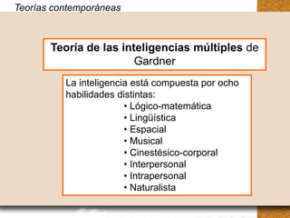 Teorías contemporáneas
Teorías contemporáneas


       Teoría de las inteligencias múltiples de
        Teoría de las inteligencias múltiples de
                        Gardner
                         Gardner
          La inteligencia está compuesta por ocho
           La inteligencia está compuesta por ocho
          habilidades distintas:
           habilidades distintas:
                        • • Lógico-matemática
                          Lógico-matemática
                        • • Lingüística
                          Lingüística
                        • • Espacial
                          Espacial
                        • • Musical
                          Musical
                        • • Cinestésico-corporal
                          Cinestésico-corporal
                        • Interpersonal
                          • Interpersonal
                        • • Intrapersonal
                          Intrapersonal
                        • • Naturalista
                          Naturalista
 